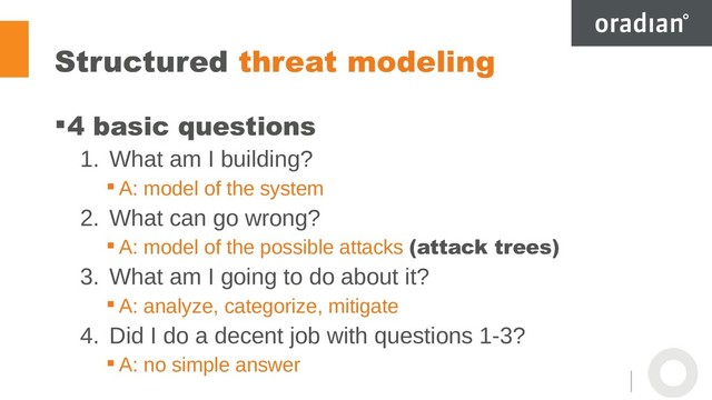 Structured threat modeling
4 basic questions
1. What am I building?
 A: model of the system
2. What can go wrong?
 A: model of the possible attacks (attack trees)
3. What am I going to do about it?
 A: analyze, categorize, mitigate
4. Did I do a decent job with questions 1-3?
 A: no simple answer
