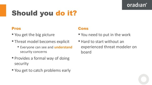 Should you do it?
Pros
 You get the big picture
 Threat model becomes explicit
 Everyone can see and understand
security concerns
 Provides a formal way of doing
security
 You get to catch problems early
Cons
 You need to put in the work
 Hard to start without an
experienced threat modeler on
board
