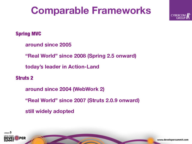 Comparable Frameworks
Spring MVC
around since 2005
“Real World” since 2008 (Spring 2.5 onward)
today’s leader in Action-Land
Struts 2
around since 2004 (WebWork 2)
“Real World” since 2007 (Struts 2.0.9 onward)
still widely adopted
