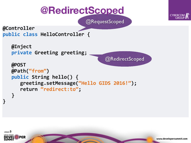 @Controller
public class HelloController {
@Inject
private Greeting greeting;
@POST
@Path(“from”)
public String hello() {
greeting.setMessage(“Hello GIDS 2016!”);
return “redirect:to“;
}
}
@RedirectScoped
@RequestScoped
@RedirectScoped
