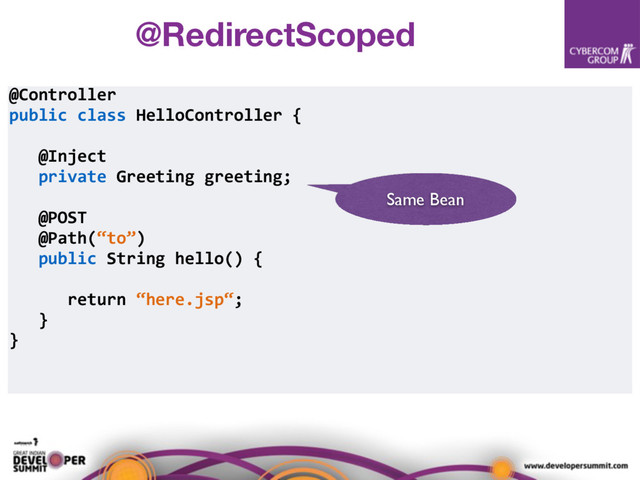 @Controller
public class HelloController {
@Inject
private Greeting greeting;
@POST
@Path(“to”)
public String hello() {
return “here.jsp“;
}
}
Same Bean
@RedirectScoped
