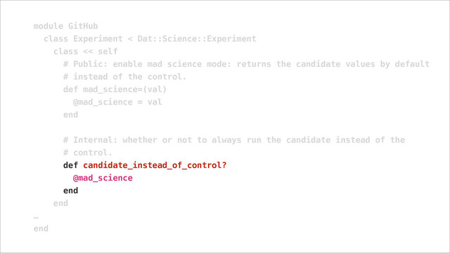 module GitHub
class Experiment < Dat::Science::Experiment
class << self
# Public: enable mad science mode: returns the candidate values by default
# instead of the control.
def mad_science=(val)
@mad_science = val
end
!
# Internal: whether or not to always run the candidate instead of the
# control.
def candidate_instead_of_control?
@mad_science
end
end
…
end
