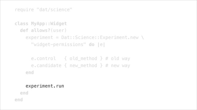 require "dat/science"
!
class MyApp::Widget
def allows?(user)
experiment = Dat::Science::Experiment.new \
"widget-permissions" do |e|
!
e.control { old_method } # old way
e.candidate { new_method } # new way
end
!
experiment.run
end
end
