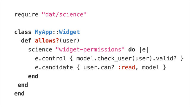 require "dat/science"
!
class MyApp::Widget
def allows?(user)
science "widget-permissions" do |e|
e.control { model.check_user(user).valid? }
e.candidate { user.can? :read, model }
end
end
end

