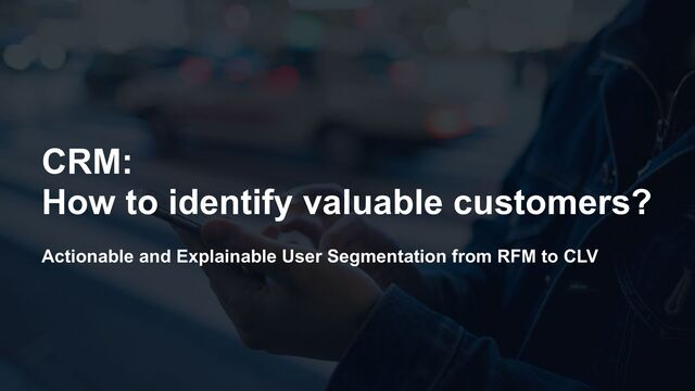 Actionable and Explainable User Segmentation from RFM to CLV
CRM:


How to identify valuable customers?
