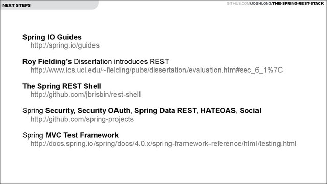 GITHUB.COM/JOSHLONG/THE-SPRING-REST-STACK
NEXT STEPS
Spring IO Guides
http://spring.io/guides
!
Roy Fielding’s Dissertation introduces REST
http://www.ics.uci.edu/~fielding/pubs/dissertation/evaluation.htm#sec_6_1%7C
!
The Spring REST Shell
http://github.com/jbrisbin/rest-shell
!
Spring Security, Security OAuth, Spring Data REST, HATEOAS, Social
http://github.com/spring-projects
!
Spring MVC Test Framework
http://docs.spring.io/spring/docs/4.0.x/spring-framework-reference/html/testing.html
!
