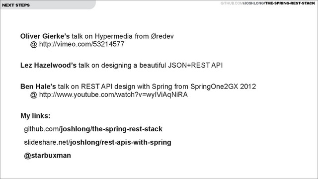 GITHUB.COM/JOSHLONG/THE-SPRING-REST-STACK
NEXT STEPS
Oliver Gierke’s talk on Hypermedia from Øredev  
@ http://vimeo.com/53214577
 
Lez Hazelwood’s talk on designing a beautiful JSON+REST API
 
Ben Hale’s talk on REST API design with Spring from SpringOne2GX 2012  
@ http://www.youtube.com/watch?v=wylViAqNiRA
 
My links:
github.com/joshlong/the-spring-rest-stack
slideshare.net/joshlong/rest-apis-with-spring
@starbuxman
!
