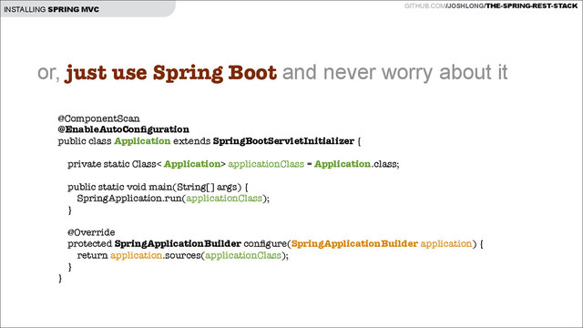 GITHUB.COM/JOSHLONG/THE-SPRING-REST-STACK
INSTALLING SPRING MVC
@ComponentScan
@EnableAutoConﬁguration
public class Application extends SpringBootServletInitializer {
!
private static Class< Application> applicationClass = Application.class;
!
public static void main(String[] args) {
SpringApplication.run(applicationClass);
}
!
@Override
protected SpringApplicationBuilder conﬁgure(SpringApplicationBuilder application) {
return application.sources(applicationClass);
}
}
!
or, just use Spring Boot and never worry about it
