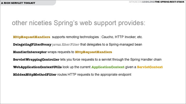 GITHUB.COM/JOSHLONG/THE-SPRING-REST-STACK
A RICH SERVLET TOOLKIT
HttpRequestHandlers supports remoting technologies : Caucho, HTTP Invoker, etc.
DelegatingFilterProxy javax.ﬁlter.Filter that delegates to a Spring-managed bean
HandlerInterceptor wraps requests to HttpRequestHandlers
ServletWrappingController lets you force requests to a servlet through the Spring Handler chain
WebApplicationContextUtils look up the current ApplicationContext given a ServletContext
HiddenHttpMethodFilter routes HTTP requests to the appropriate endpoint
other niceties Spring’s web support provides:
