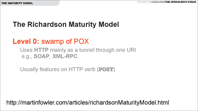GITHUB.COM/JOSHLONG/THE-SPRING-REST-STACK
THE MATURITY MODEL
The Richardson Maturity Model  
 
Level 0: swamp of POX 
http://martinfowler.com/articles/richardsonMaturityModel.html
Uses HTTP mainly as a tunnel through one URI 
e.g., SOAP, XML-RPC 
 
Usually features on HTTP verb (POST) 

