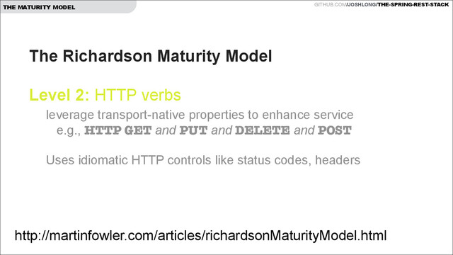 GITHUB.COM/JOSHLONG/THE-SPRING-REST-STACK
THE MATURITY MODEL
The Richardson Maturity Model  
 
Level 2: HTTP verbs 
http://martinfowler.com/articles/richardsonMaturityModel.html
leverage transport-native properties to enhance service  
e.g., HTTP GET and PUT and DELETE and POST 
 
Uses idiomatic HTTP controls like status codes, headers  
