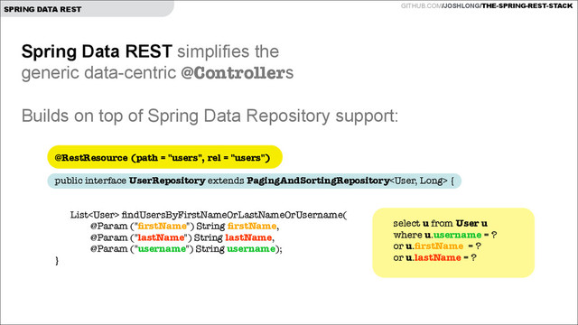 GITHUB.COM/JOSHLONG/THE-SPRING-REST-STACK
SPRING DATA REST
Spring Data REST simplifies the  
generic data-centric @Controllers
!
Builds on top of Spring Data Repository support:
@RestResource (path = "users", rel = "users")
 
public interface UserRepository extends PagingAndSortingRepository {
!
List ﬁndUsersByFirstNameOrLastNameOrUsername( 
@Param ("ﬁrstName") String ﬁrstName,  
@Param ("lastName") String lastName,  
@Param ("username") String username);
}
select u from User u
where u.username = ?
or u.ﬁrstName = ?
or u.lastName = ?
