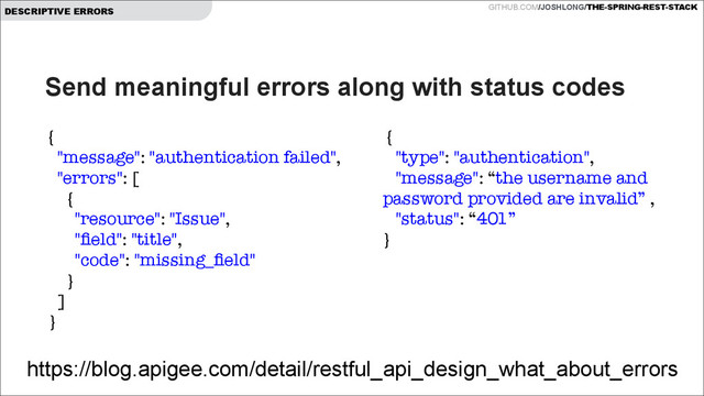 GITHUB.COM/JOSHLONG/THE-SPRING-REST-STACK
DESCRIPTIVE ERRORS
Send meaningful errors along with status codes
https://blog.apigee.com/detail/restful_api_design_what_about_errors
{
"message": "authentication failed",
"errors": [
{
"resource": "Issue",
"ﬁeld": "title",
"code": "missing_ﬁeld"
}
]
}
{
"type": "authentication",
"message": “the username and
password provided are invalid” ,
"status": “401”
}
