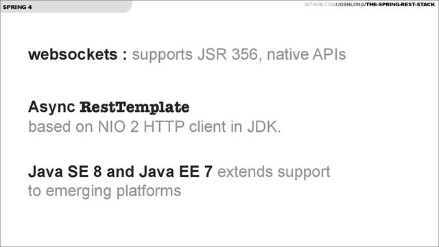 GITHUB.COM/JOSHLONG/THE-SPRING-REST-STACK
SPRING 4
websockets : supports JSR 356, native APIs
!
Async RestTemplate  
based on NIO 2 HTTP client in JDK. 
Java SE 8 and Java EE 7 extends support  
to emerging platforms
