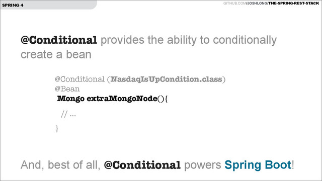 GITHUB.COM/JOSHLONG/THE-SPRING-REST-STACK
SPRING 4
@Conditional provides the ability to conditionally  
create a bean
!
!
!
!
!
And, best of all, @Conditional powers Spring Boot!
@Conditional (NasdaqIsUpCondition.class) 
@Bean 
Mongo extraMongoNode(){
// ...
}
