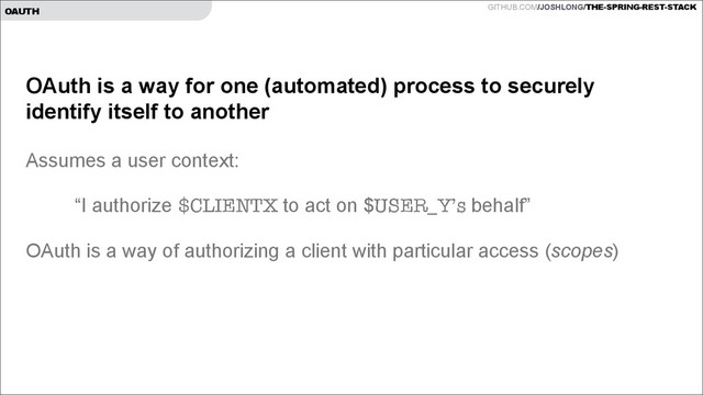GITHUB.COM/JOSHLONG/THE-SPRING-REST-STACK
OAUTH
OAuth is a way for one (automated) process to securely
identify itself to another
!
Assumes a user context:
!
“I authorize $CLIENTX to act on $USER_Y’s behalf”
!
OAuth is a way of authorizing a client with particular access (scopes)
!

