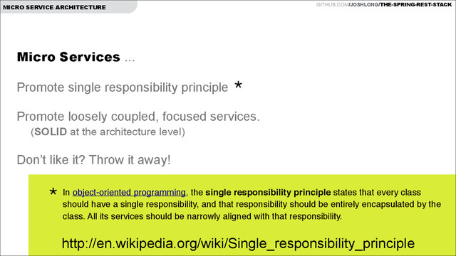 GITHUB.COM/JOSHLONG/THE-SPRING-REST-STACK
MICRO SERVICE ARCHITECTURE
Micro Services ...
!
Promote single responsibility principle
!
Promote loosely coupled, focused services.
(SOLID at the architecture level)
!
Don’t like it? Throw it away!
In object-oriented programming, the single responsibility principle states that every class
should have a single responsibility, and that responsibility should be entirely encapsulated by the
class. All its services should be narrowly aligned with that responsibility.!
*
*
http://en.wikipedia.org/wiki/Single_responsibility_principle

