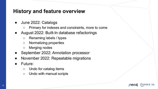 History and feature overview
15
● June 2022: Catalogs
○ Primary for indexes and constraints, more to come
● August 2022: Built-In database refactorings
○ Renaming labels / types
○ Normalizing properties
○ Merging nodes
● September 2022: Annotation processor
● November 2022: Repeatable migrations
● Future:
○ Undo for catalog items
○ Undo with manual scripts
