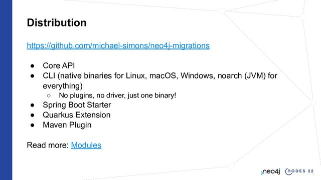 Distribution
https://github.com/michael-simons/neo4j-migrations
● Core API
● CLI (native binaries for Linux, macOS, Windows, noarch (JVM) for
everything)
○ No plugins, no driver, just one binary!
● Spring Boot Starter
● Quarkus Extension
● Maven Plugin
Read more: Modules
