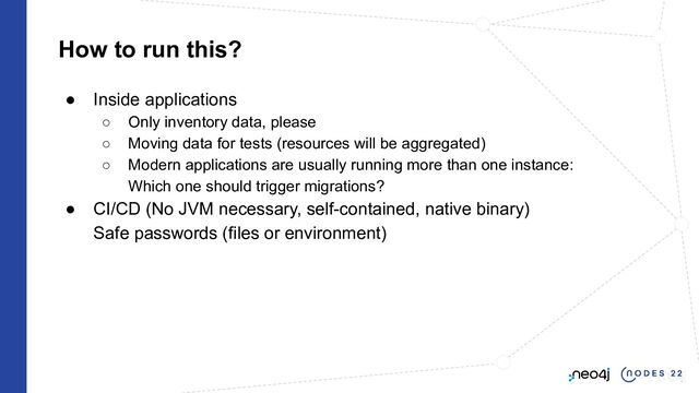 How to run this?
● Inside applications
○ Only inventory data, please
○ Moving data for tests (resources will be aggregated)
○ Modern applications are usually running more than one instance:
Which one should trigger migrations?
● CI/CD (No JVM necessary, self-contained, native binary)
Safe passwords (files or environment)
