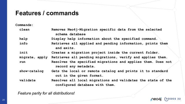 Commands:
clean Removes Neo4j-Migration specific data from the selected
schema database
help Display help information about the specified command.
info Retrieves all applied and pending information, prints them
and exits.
init Creates a migration project inside the current folder.
migrate, apply Retrieves all pending migrations, verify and applies them.
run Resolves the specified migrations and applies them. Does not
record any metadata.
show-catalog Gets the local or remote catalog and prints it to standard
out in the given format.
validate Resolves all local migrations and validates the state of the
configured database with them.
Features / commands
Feature parity for all distributions!
20
