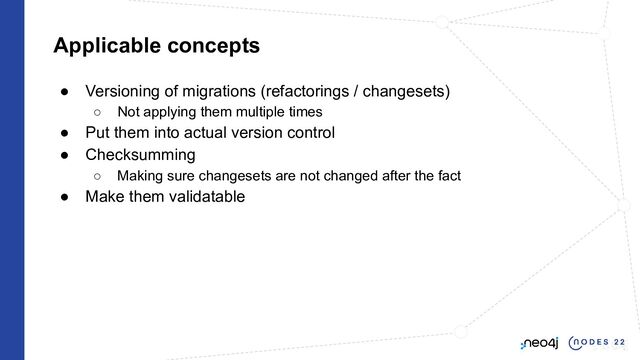Applicable concepts
● Versioning of migrations (refactorings / changesets)
○ Not applying them multiple times
● Put them into actual version control
● Checksumming
○ Making sure changesets are not changed after the fact
● Make them validatable
