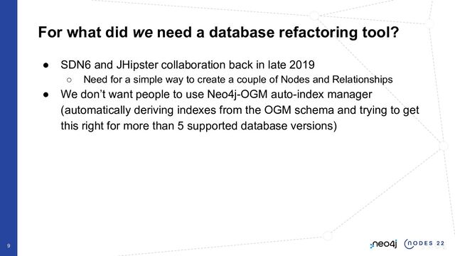 For what did we need a database refactoring tool?
● SDN6 and JHipster collaboration back in late 2019
○ Need for a simple way to create a couple of Nodes and Relationships
● We don’t want people to use Neo4j-OGM auto-index manager
(automatically deriving indexes from the OGM schema and trying to get
this right for more than 5 supported database versions)
9
