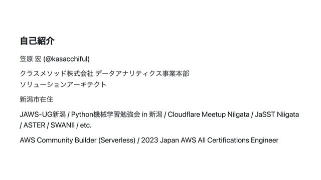 自己紹介
笠原 宏 (@kasacchiful)
クラスメソッド株式会社 データアナリティクス事業本部
ソリューションアーキテクト
新潟市在住
JAWS-UG新潟 / Python機械学習勉強会 in 新潟 / Cloudflare Meetup Niigata / JaSST Niigata
/ ASTER / SWANII / etc.
AWS Community Builder (Serverless) / 2023 Japan AWS All Certifications Engineer
