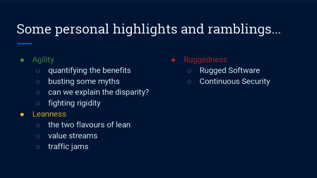 Some personal highlights and ramblings...
● Agility
○ quantifying the benefits
○ busting some myths
○ can we explain the disparity?
○ fighting rigidity
● Leanness
○ the two flavours of lean
○ value streams
○ traffic jams
● Ruggedness
○ Rugged Software
○ Continuous Security
