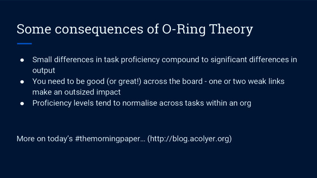 Some consequences of O-Ring Theory
● Small differences in task proficiency compound to significant differences in
output
● You need to be good (or great!) across the board - one or two weak links
make an outsized impact
● Proficiency levels tend to normalise across tasks within an org
More on today’s #themorningpaper… (http://blog.acolyer.org)

