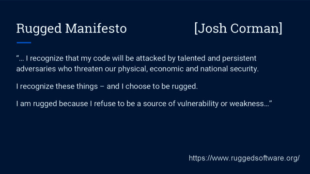 Rugged Manifesto [Josh Corman]
“… I recognize that my code will be attacked by talented and persistent
adversaries who threaten our physical, economic and national security.
I recognize these things – and I choose to be rugged.
I am rugged because I refuse to be a source of vulnerability or weakness…”
https://www.ruggedsoftware.org/
