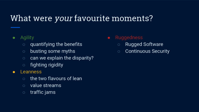 What were your favourite moments?
● Agility
○ quantifying the benefits
○ busting some myths
○ can we explain the disparity?
○ fighting rigidity
● Leanness
○ the two flavours of lean
○ value streams
○ traffic jams
● Ruggedness
○ Rugged Software
○ Continuous Security
