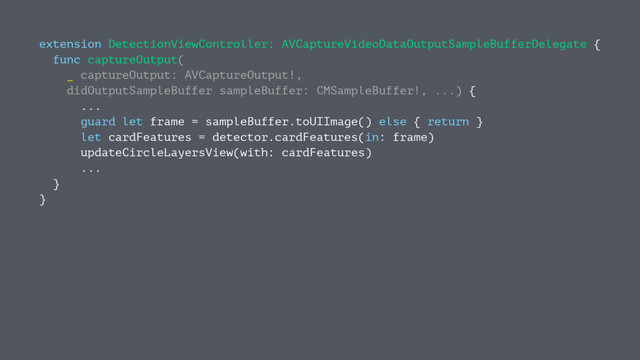 extension DetectionViewController: AVCaptureVideoDataOutputSampleBufferDelegate {
func captureOutput(
_ captureOutput: AVCaptureOutput!,
didOutputSampleBuffer sampleBuffer: CMSampleBuffer!, ...) {
...
guard let frame = sampleBuffer.toUIImage() else { return }
let cardFeatures = detector.cardFeatures(in: frame)
updateCircleLayersView(with: cardFeatures)
...
}
}
