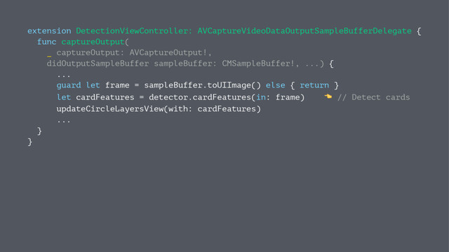 extension DetectionViewController: AVCaptureVideoDataOutputSampleBufferDelegate {
func captureOutput(
_ captureOutput: AVCaptureOutput!,
didOutputSampleBuffer sampleBuffer: CMSampleBuffer!, ...) {
...
guard let frame = sampleBuffer.toUIImage() else { return }
let cardFeatures = detector.cardFeatures(in: frame) ! // Detect cards
updateCircleLayersView(with: cardFeatures)
...
}
}
