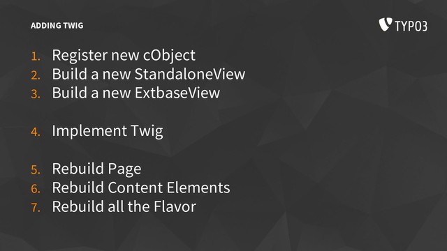 ADDING TWIG
1. Register new cObject
2. Build a new StandaloneView
3. Build a new ExtbaseView
4. Implement Twig
5. Rebuild Page
6. Rebuild Content Elements
7. Rebuild all the Flavor

