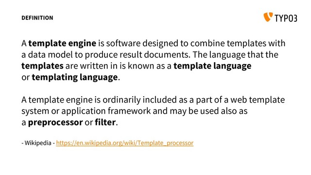 DEFINITION
A template engine is software designed to combine templates with
a data model to produce result documents. The language that the
templates are written in is known as a template language
or templating language.
A template engine is ordinarily included as a part of a web template
system or application framework and may be used also as
a preprocessor or filter.
- Wikipedia - https://en.wikipedia.org/wiki/Template_processor
