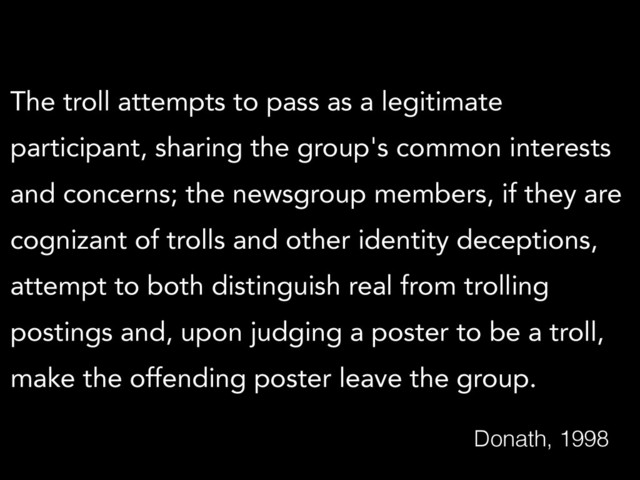 The troll attempts to pass as a legitimate
participant, sharing the group's common interests
and concerns; the newsgroup members, if they are
cognizant of trolls and other identity deceptions,
attempt to both distinguish real from trolling
postings and, upon judging a poster to be a troll,
make the offending poster leave the group.
Donath, 1998
