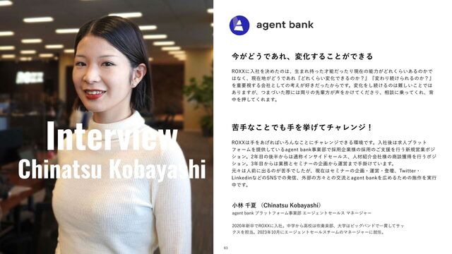 Interview
Chinatsu Kobayashi
ࠓ͕Ͳ͏Ͱ͋ΕɺมԽ͢Δ͜ͱ͕Ͱ͖Δ
3099ʹೖࣾΛܾΊͨͷ͸ɺੜ·Ε࣋ͬͨ࠽ೳͩͬͨΓݱࡏͷೳྗ͕ͲΕ͘Β͍͋Δͷ͔Ͱ
͸ͳ͘ɺݱࡏ஍͕Ͳ͏Ͱ͋ΕʰͲΕ͘Β͍มԽͰ͖Δͷ͔ʁʱʰมΘΓଓ͚ΒΕΔͷ͔ʁʱ
Λॏཁࢹ͢Δձࣾͱͯ͠ͷߟ͕͑޷͖͔ͩͬͨΒͰ͢ɻมԽΛ͠ଓ͚Δͷ͸೉͍͜͠ͱͰ͸
͋Γ·͕͢ɺͭ·͍ͮͨࡍʹ͸पΓͷઌഐํ͕੠Λ͔͚ͯͩ͘͞Γɺ૬ஊʹ৐ͬͯ͘Εɺഎ
தΛԡͯ͘͠Ε·͢ɻ
ۤखͳ͜ͱͰ΋खΛڍ͛ͯνϟϨϯδʂ
3099͸खΛ͋͛Ε͹͍ΖΜͳ͜ͱʹνϟϨϯδͰ͖Δ؀ڥͰ͢ɻೖࣾޙ͸ٻਓϓϥοτ
ϑΥʔϜΛఏڙ͍ͯ͠ΔBHFOUCBOLࣄۀ෦Ͱ࠾༻اۀ༷ͷ࠾༻ͷ͝ࢧԉΛߦ͏৽نӦۀϙδ
γϣϯɻ೥໨ͷޙ൒͔Β͸௨শΠϯαΠυηʔϧεɺਓࡐ঺հձ༷ࣾͷ঎ஊ֫ಘΛߦ͏ϙδ
γϣϯɻ೥໨͔Β͸ۀ຿ͱηϛφʔͷاը͔ΒӡӦ·Ͱखֻ͚͍ͯ·͢ɻ
ݩʑ͸ਓલʹग़Δͷ͕ۤखͰ͕ͨ͠ɺݱࡏ͸ηϛφʔͷاըɾӡӦɾొஃɺ5XJUUFSɾ
-JOLFEJOͳͲͷ4/4Ͱͷൃ৴ɺ֎෦ͷํʑͱͷަྲྀͱBHFOUCBOLΛ޿ΊΔͨΊͷࢪ࡞Λ࣮ߦ
தͰ͢ɻ
ଓ͖͸ͪ͜Βʂ
খྛઍՆʢ$IJOBUTV,PCBZBTIJʣ
BHFOUCBOLϓϥοτϑΥʔϜࣄۀ෦ΤʔδΣϯτηʔϧεϚωʔδϟʔ
೥৽ଔͰ3099ʹೖࣾɻதֶ͔Βߴߍ͸ਧ૗ָ෦ɺେֶ͸ϏοάόϯυͰҰ؏ͯ͠αο
ΫεΛ୲౰ɻ೥݄ʹΤʔδΣϯτηʔϧενʔϜͷϚωʔδϟʔʹब೚ɻ
63
