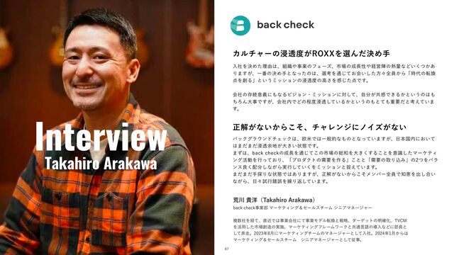 Interview
Takahiro Arakawa
ଓ͖͸ͪ͜Βʂ
67
Χϧνϟʔͷਁಁ౓͕3099ΛબΜܾͩΊख
ೖࣾΛܾΊͨཧ༝͸ɺ૊৫΍ࣄۀͷϑΣʔζɺࢢ৔ͷ੒௕ੑ΍ܦӦਞͷ೤ྔͳͲ͍͔ͭ͋͘
Γ·͕͢ɺҰ൪ͷܾΊखͱͳͬͨͷ͸ɺબߟΛ௨͓ͯ͡ձ͍ͨ͠ํʑશһ͔Βʮ࣌୅ͷస׵
఺Λ૑Δʯͱ͍͏ϛογϣϯͷਁಁ౓ͷߴ͞Λײͨ͡఺Ͱ͢ɻ
ձࣾͷଘଓҙٛʹ΋ͳΔϏδϣϯɾϛογϣϯʹରͯ͠ɺࣗ෼͕ڞײͰ͖Δ͔ͱ͍͏ͷ͸΋
ͪΖΜେࣄͰ͕͢ɺձࣾ಺ͰͲͷఔ౓ਁಁ͍ͯ͠Δ͔ͱ͍͏ͷ΋ͱͯ΋ॏཁͩͱߟ͍͑ͯ·
͢ɻ
ਖ਼ղ͕ͳ͍͔Βͦ͜ɺνϟϨϯδʹϊΠζ͕ͳ͍
όοΫάϥ΢ϯυνΣοΫ͸ɺԤถͰ͸Ұൠతͳ΋ͷͱͳ͍ͬͯ·͕͢ɺ೔ຊࠃ಺ʹ͓͍ͯ
͸·ͩ·ͩਁಁ༨஍͕େ͖͍ঢ়ଶͰ͢ɻ
·ͣ͸ɺCBDLDIFDLͷ੒௕Λ௨ͯ͜͡ͷࢢ৔ͷ૯࿨Λେ͖͘͢Δ͜ͱΛҙࣝͨ͠ϚʔέςΟ
ϯά׆ಈΛߦ͓ͬͯΓɺʮϓϩμΫτͷधཁΛ࡞Δʯ͜ͱͱʮधཁͷऔΓࠐΈʯͷͭΛόϥ
ϯεྑ͘഑෼͠ͳ͕Β࣮ߦ͍ͯ͘͠Λϛογϣϯͱଊ͍͑ͯ·͢ɻ
·ͩ·ͩख୳Γͳঢ়ଶͰ͸͋Γ·͕͢ɺਖ਼ղ͕ͳ͍͔Βͦ͜ϝϯόʔશһͰ஌ܙΛग़͠߹͍
ͳ͕Βɺ೔ʑࢼߦࡨޡΛ܁Γฦ͍ͯ͠·͢ɻ
ߥ઒و༸ʢ5BLBIJSP"SBLBXBʣ
CBDLDIFDLࣄۀ෦ϚʔέςΟϯάˍηʔϧενʔϜγχΞϚωʔδϟʔ
ෳ਺ࣾΛܦͯɺ௚ۙͰ͸ࣄۀձࣾʹͯࣄۀϞσϧస׵ͱઓུɺλʔήοτͷ໌֬Խɺ57$.
Λ׆༻ͨ͠ࢢ৔૑଄ͷ࣮ࢪɺϚʔέςΟϯάϑϨʔϜϫʔΫͱڞ௨ݴޠͷಋೖͳͲʹ෦௕ͱ
ͯ͠ຉ૸ɻ೥݄ʹϚʔέςΟϯάνʔϜͷϚωʔδϟʔͱͯ͠ೖࣾɻ೥݄͔Β͸
ϚʔέςΟϯάˍηʔϧενʔϜɹγχΞϚωʔδϟʔͱͯ͠ैࣄɻ
