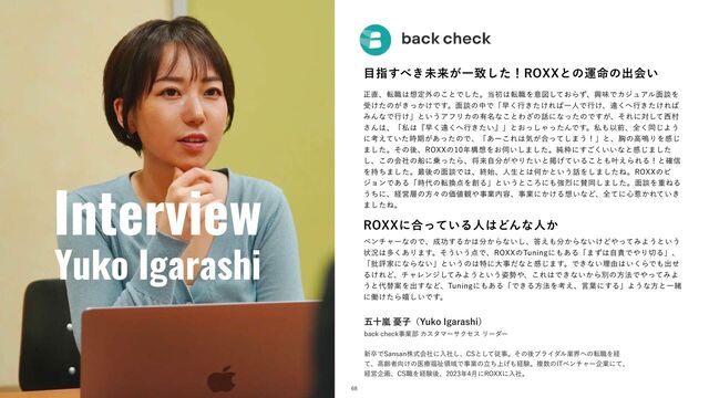 Interview
Yuko Igarashi
໨ࢦ͢΂͖ະདྷ͕Ұகͨ͠ʂ3099ͱͷӡ໋ͷग़ձ͍
ਖ਼௚ɺస৬͸૝ఆ֎ͷ͜ͱͰͨ͠ɻ౰ॳ͸స৬Λҙਤ͓ͯ͠ΒͣɺڵຯͰΧδϡΞϧ໘ஊΛ
ड͚ͨͷ͕͖͔͚ͬͰ͢ɻ໘ஊͷதͰʮૣ͘ߦ͖͚ͨΕ͹ҰਓͰߦ͚ɺԕ͘΁ߦ͖͚ͨΕ͹
ΈΜͳͰߦ͚ʯͱ͍͏ΞϑϦΧͷ༗໊ͳ͜ͱΘ͟ͷ࿩ʹͳͬͨͷͰ͕͢ɺͦΕʹରͯ͠੢ଜ
͞Μ͸ɺʮࢲ͸ʰૣ͘ԕ͘΁ߦ͖͍ͨʱʯͱ͓ͬ͠ΌͬͨΜͰ͢ɻࢲ΋Ҏલɺશ͘ಉ͡Α͏
ʹߟ͍͑ͯͨ࣌ظ͕͋ͬͨͷͰɺʮ͋ʔ͜Ε͸ؾ͕߹ͬͯ͠·͏ʂʯͱɺڳͷߴ໐ΓΛײ͡
·ͨ͠ɻͦͷޙɺ3099ͷ೥ߏ૝Λ͓࢕͍͠·ͨ͠ɻ७ਮʹ͍͍͘͢͝ͳͱײ͡·ͨ͠
͠ɺ͜ͷձࣾͷધʹ৐ͬͨΒɺকདྷࣗ෼͕΍Γ͍ͨͱܝ͍͛ͯΔ͜ͱ΋׎͑ΒΕΔʂͱ֬৴
Λ࣋ͪ·ͨ͠ɻ࠷ޙͷ໘ஊͰ͸ɺऴ࢝ɺਓੜͱ͸Կ͔ͱ͍͏࿩Λ͠·ͨ͠Ͷɻ3099ͷϏ
δϣϯͰ͋Δʮ࣌୅ͷస׵఺Λ૑Δʯͱ͍͏ͱ͜Ζʹ΋ڧ྽ʹࢍಉ͠·ͨ͠ɻ໘ஊΛॏͶΔ
͏ͪʹɺܦӦ૚ͷํʑͷՁ஋؍΍ࣄۀ಺༰ɺࣄۀʹ͔͚Δ૝͍ͳͲɺશͯʹ৺ऒ͔Ε͍͖ͯ
·ͨ͠Ͷɻ
ଓ͖͸ͪ͜Βʂ
ޒेཛྷ༕ࢠʢ:VLP*HBSBTIJʣ
CBDLDIFDLࣄۀ෦ΧελϚʔαΫηεϦʔμʔ
৽ଔͰ4BOTBOגࣜձࣾʹೖࣾ͠ɺ$4ͱͯ͠ैࣄɻͦͷޙϒϥΠμϧۀք΁ͷస৬Λܦ
ͯɺߴྸऀ޲͚ͷҩྍ෱ࢱྖҬͰࣄۀͷ্ཱͪ͛΋ܦݧɻෳ਺ͷ*5ϕϯνϟʔاۀʹͯɺ
ܦӦاըɺ$4৬Λܦݧޙɺ೥݄ʹ3099ʹೖࣾɻ
68
3099ʹ߹͍ͬͯΔਓ͸ͲΜͳਓ͔
ϕϯνϟʔͳͷͰɺ੒ޭ͢Δ͔͸෼͔Βͳ͍͠ɺ౴͑΋෼͔Βͳ͍͚Ͳ΍ͬͯΈΑ͏ͱ͍͏
ঢ়گ͸ଟ͋͘Γ·͢ɻͦ͏͍͏఺Ͱɺ3099ͷ5VOJOHʹ΋͋Δʮ·ͣ͸ࣗ੹Ͱ΍Γ੾Δʯɺ
ʮ൷ධՈʹͳΒͳ͍ʯͱ͍͏ͷ͸ಛʹେࣄͩͳͱײ͡·͢ɻͰ͖ͳ͍ཧ༝͸͍͘ΒͰ΋ग़ͤ
Δ͚ΕͲɺνϟϨϯδͯ͠ΈΑ͏ͱ͍͏࢟੎΍ɺ͜Ε͸Ͱ͖ͳ͍͔Βผͷํ๏Ͱ΍ͬͯΈΑ
͏ͱ୅ସҊΛग़͢ͳͲɺ5VOJOHʹ΋͋ΔʮͰ͖Δํ๏Λߟ͑ɺݴ༿ʹ͢ΔʯΑ͏ͳํͱҰॹ
ʹಇ͚ͨΒخ͍͠Ͱ͢ɻ
