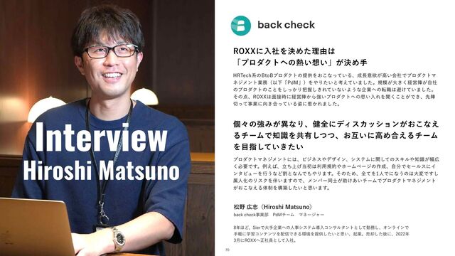 Interview
Hiroshi Matsuno
3099ʹೖࣾΛܾΊͨཧ༝͸
ʮϓϩμΫτ΁ͷ೤͍૝͍ʯ͕ܾΊख
)35FDIܥͷ#UP#ϓϩμΫτͷఏڙΛ͓͜ͳ͍ͬͯΔɺ੒௕ҙཉ͕ߴ͍ձࣾͰϓϩμΫτϚ
ωδϝϯτۀ຿ʢҎԼʮ1E.ʯʣΛ΍Γ͍ͨͱߟ͍͑ͯ·ͨ͠ɻن໛͕େ͖͘ܦӦਞ͕ࣗࣾ
ͷϓϩμΫτͷ͜ͱΛ͔ͬ͠Γ೺Ѳ͖͠Ε͍ͯͳ͍Α͏ͳاۀ΁ͷస৬͸ආ͚͍ͯ·ͨ͠ɻ
ͦͷ఺ɺ3099͸໘઀࣌ʹܦӦਞ͔Βڧ͍ϓϩμΫτ΁ͷࢥ͍ೖΕΛฉ͘͜ͱ͕Ͱ͖ɺઌਞ
੾ͬͯࣄۀʹ޲͖߹͍ͬͯΔ࢟ʹऒ͔Ε·ͨ͠ɻ
ݸʑͷڧΈ͕ҟͳΓɺ݈શʹσΟεΧογϣϯ͕͓͜ͳ͑
ΔνʔϜͰ஌ࣝΛڞ༗ͭͭ͠ɺ͓ޓ͍ʹߴΊ߹͑ΔνʔϜ
Λ໨ࢦ͍͖͍ͯͨ͠
ϓϩμΫτϚωδϝϯτʹ͸ɺϏδωε΍σβΠϯɺγεςϜʹؔͯ͠ͷεΩϧ΍஌͕ࣝ෯޿
͘ඞཁͰ͢ɻྫ͑͹ɺ্ཱͪ͛౰ॳ͸ར༻ن໿΍ϗʔϜϖʔδͷ࡞੒ɺࣗ෼ͰηʔϧεʹΠ
ϯλϏϡʔΛߦ͏ͳͲׂͱͳΜͰ΋΍Γ·͢ɻͦͷͨΊɺશͯΛਓͰʹͳ͏ͷ͸େมͰ͢͠
ଐਓԽͷϦεΫΛ൐͍·͢ͷͰɺϝϯόʔಉ͕࢜ॿ͚͍͋νʔϜͰϓϩμΫτϚωδϝϯτ
͕͓͜ͳ͑Δମ੍Λߏங͍ͨ͠ͱࢥ͍·͢ɻ
দ໺޿ࢤʢ)JSPTIJ.BUTVOPʣ
CBDLDIFDLࣄۀ෦ɹ1E.νʔϜɹϚωʔδϟʔ
೥΄Ͳɺ4JFSͰେखاۀ΁ͷਓࣄγεςϜಋೖίϯαϧλϯτͱͯ͠ۈ຿͠ɺΦϯϥΠϯͰ
खܰʹֶशίϯςϯπΛ഑৴Ͱ͖Δ؀ڥΛఏڙ͍ͨ͠ͱࢥ͍ɺىۀɻച٫ͨ͠ޙʹɺ೥
݄ʹ3099΁ਖ਼ࣾһͱͯ͠ೖࣾɻ
70
ଓ͖͸ͪ͜Βʂ
