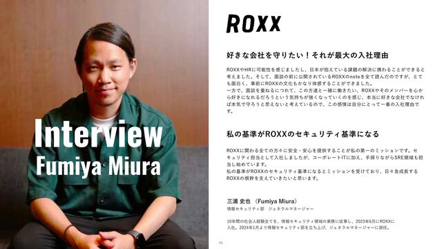 Interview
Fumiya Miura
޷͖ͳձࣾΛकΓ͍ͨʂͦΕ͕࠷େͷೖࣾཧ༝
3099΍)3ʹՄೳੑΛײ͡·ͨ͠͠ɺ೔ຊ๊͕͍͑ͯΔ՝୊ͷղܾʹܞΘΔ͜ͱ͕Ͱ͖Δͱ
ߟ͑·ͨ͠ɻͦͯ͠ɺ໘ஊͷલʹެ։͞Ε͍ͯΔ3099ͷOPUFΛશͯಡΜͩͷͰ͕͢ɺͱͯ
΋໘ന͘ɺࣄલʹ3099ͷจԽ΋͔ͳΓମײ͢Δ͜ͱ͕Ͱ͖·ͨ͠ɻ
ҰํͰɺ໘ஊΛॏͶΔʹͭΕͯɺ͜ͷํୡͱҰॹʹಇ͖͍ͨɺ3099΍ͦͷϝϯόʔΛ৺͔
Β޷͖ʹͳΕΔͩΖ͏ͱ͍͏ؾ͕࣋ͪڧ͘ͳ͍ͬͯ͘ͷΛײ͡ɺຊ౰ʹ޷͖ͳձࣾͰͳ͚Ε
͹ຊؾͰकΖ͏ͱࢥ͑ͳ͍ͱߟ͍͑ͯΔͷͰɺ͜ͷײ৘͸ࣗ෼ʹͱͬͯҰ൪ͷೖࣾཧ༝Ͱ
͢ɻ
ࢲͷج४͕3099ͷηΩϡϦςΟج४ʹͳΔ
3099ʹؔΘΔશͯͷํʑʹ҆શɾ҆৺Λఏڙ͢Δ͜ͱ͕ࢲͷୈҰͷϛογϣϯͰ͢ɻη
ΩϡϦςΟ୲౰ͱͯ͠ೖࣾ͠·͕ͨ͠ɺίʔϙϨʔτ*5ʹՃ͑ɺख୳Γͳ͕Β43&ྖҬ΋୲
౰࢝͠Ί͍ͯ·͢ɻ
ࢲͷج४͕3099ͷηΩϡϦςΟج४ʹͳΔͱϛογϣϯΛड͚͓ͯΓɺ೔ʑٸ੒௕͢Δ
3099ͷࠜװΛࢧ͍͖͍͑ͯͨͱࢥ͍·͢ɻ
ଓ͖͸ͪ͜Βʂ
ࡾӜ࢙໵ʢ'VNJZB.JVSBʣ
৘ใηΩϡϦςΟ෦ɹδΣωϥϧϚωʔδϟʔ
೥ؒͷࣾձਓܦݧશͯΛɺ৘ใηΩϡϦςΟྖҬͷۀ຿ʹैࣄ͠ɺ೥݄ʹ3099ʹ
ೖࣾɻ೥݄ΑΓ৘ใηΩϡϦςΟ෦Λ্ཱͪ͛ɺδΣωϥϧϚωʔδϟʔʹब೚ɻ
71
