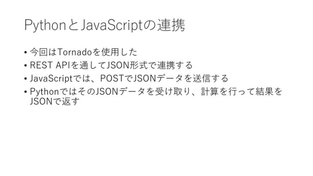 PythonとJavaScriptの連携
• 今回はTornadoを使用した
• REST APIを通してJSON形式で連携する
• JavaScriptでは、POSTでJSONデータを送信する
• PythonではそのJSONデータを受け取り、計算を行って結果を
JSONで返す
