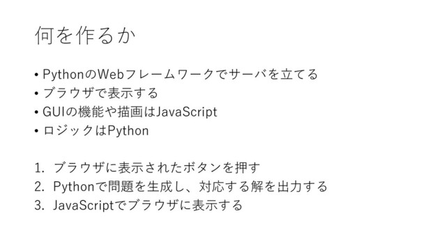 何を作るか
• PythonのWebフレームワークでサーバを立てる
• ブラウザで表示する
• GUIの機能や描画はJavaScript
• ロジックはPython
1. ブラウザに表示されたボタンを押す
2. Pythonで問題を生成し、対応する解を出力する
3. JavaScriptでブラウザに表示する
