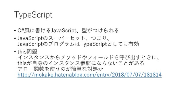TypeScript
• C#風に書けるJavaScript、型がつけられる
• JavaScriptのスーパーセット、つまり、
JavaScriptのプログラムはTypeScriptとしても有効
• this問題
インスタンスからメソッドやフィールドを呼び出すときに、
thisが自身のインスタンス参照にならないことがある
アロー関数を使うのが簡単な対処か
http://mokake.hatenablog.com/entry/2018/07/07/181814
