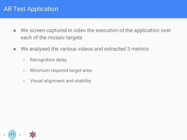 AR Test Application
● We screen-captured in video the execution of the application over
each of the mosaic targets
● We analysed the various videos and extracted 3 metrics
○ Recognition delay
○ Minimum required target area
○ Visual alignment and stability
