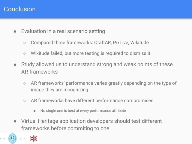 Conclusion
● Evaluation in a real scenario setting
○ Compared three frameworks: CraftAR, PixLive, Wikitude
○ Wikitude failed, but more testing is required to dismiss it
● Study allowed us to understand strong and weak points of these
AR frameworks
○ AR frameworks’ performance varies greatly depending on the type of
image they are recognizing
○ AR frameworks have different performance compromises
■ No single one is best at every performance attribute
● Virtual Heritage application developers should test different
frameworks before commiting to one
