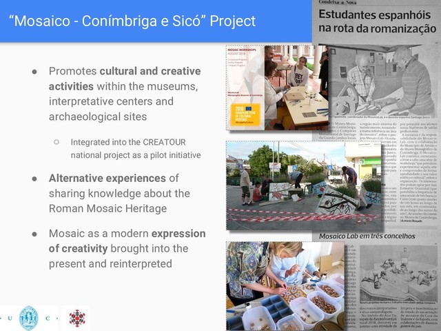 “Mosaico - Conímbriga e Sicó” Project
● Promotes cultural and creative
activities within the museums,
interpretative centers and
archaeological sites
○ Integrated into the CREATOUR
national project as a pilot initiative
● Alternative experiences of
sharing knowledge about the
Roman Mosaic Heritage
● Mosaic as a modern expression
of creativity brought into the
present and reinterpreted
