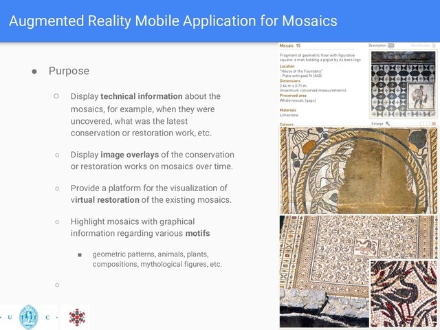Augmented Reality Mobile Application for Mosaics
● Purpose
○ Display technical information about the
mosaics, for example, when they were
uncovered, what was the latest
conservation or restoration work, etc.
○ Display image overlays of the conservation
or restoration works on mosaics over time.
○ Provide a platform for the visualization of
virtual restoration of the existing mosaics.
○ Highlight mosaics with graphical
information regarding various motifs
■ geometric patterns, animals, plants,
compositions, mythological figures, etc.
○
