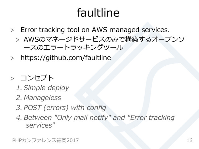 faultline
  Error tracking tool on AWS managed services.
  AWSのマネージドサービスのみで構築するオープンソ
ースのエラートラッキングツール
  https://github.com/faultline
  コンセプト
1. Simple deploy
2. Manageless
3. POST (errors) with conﬁg
4. Between "Only mail notify" and "Error tracking
services"
16
PHPカンファレンス福岡2017
